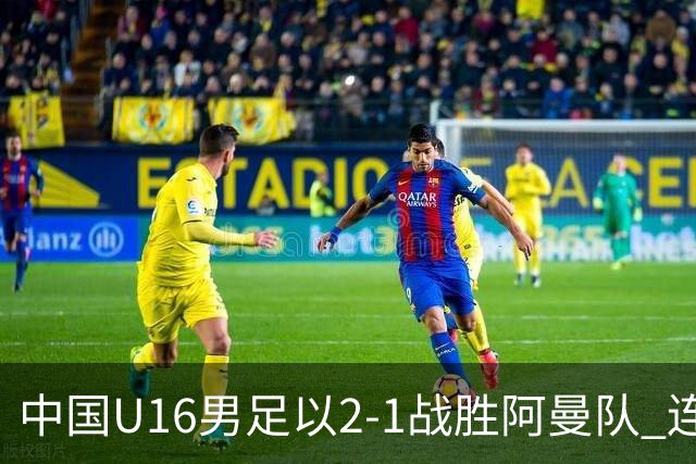 中国U16男足以2-1战胜阿曼队 连续赢得海湾杯比赛